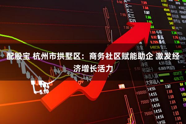 配股宝 杭州市拱墅区:商务社区赋能助企 激发经济增长活力