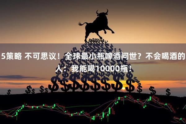 5策略 不可思议！全球最小瓶啤酒问世？不会喝酒的人：我能喝10000瓶！