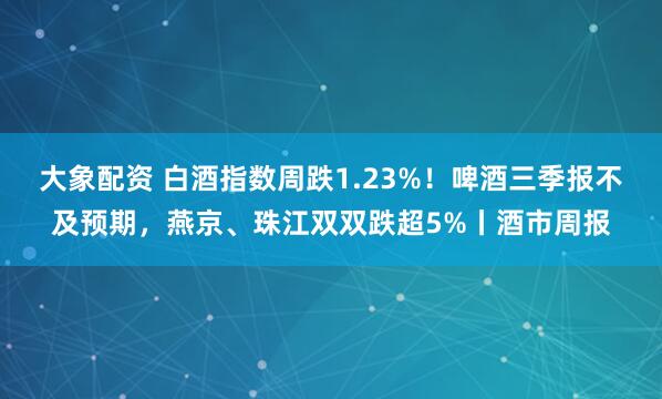大象配资 白酒指数周跌1.23%！啤酒三季报不及预期，燕京、珠江双双跌超5%丨酒市周报