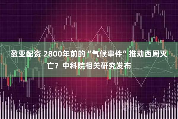 盈亚配资 2800年前的“气候事件”推动西周灭亡?中科院相关研究发布
