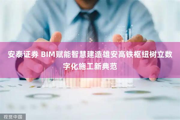 安泰证券 BIM赋能智慧建造雄安高铁枢纽树立数字化施工新典范