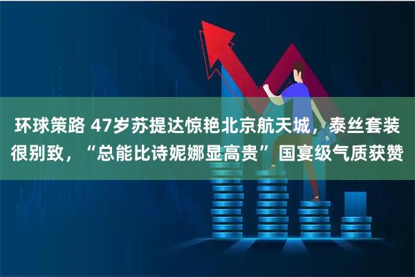 环球策路 47岁苏提达惊艳北京航天城,泰丝套装很别致,“总能比诗妮娜显高贵” 国宴级气质获赞