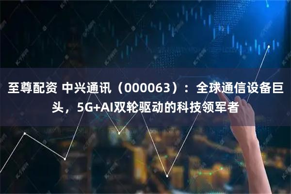 至尊配资 中兴通讯（000063）：全球通信设备巨头，5G+AI双轮驱动的科技领军者