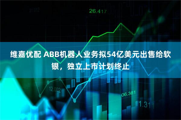维嘉优配 ABB机器人业务拟54亿美元出售给软银，独立上市计划终止