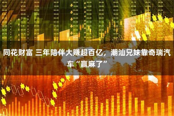 同花财富 三年陪伴大赚超百亿，潮汕兄妹靠奇瑞汽车“赢麻了”