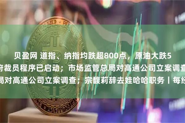 贝盈网 道指、纳指均跌超800点，原油大跌5%；白宫官员：联邦政府裁员程序已启动；市场监管总局对高通公司立案调查；宗馥莉辞去娃哈哈职务丨每经早参