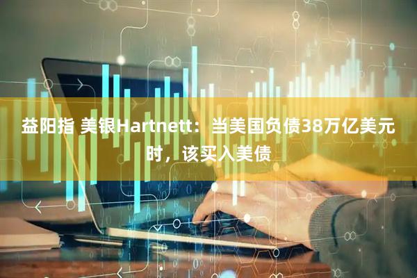益阳指 美银Hartnett：当美国负债38万亿美元时，该买入美债