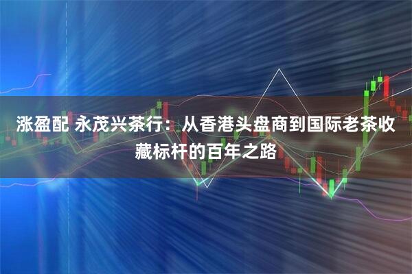 涨盈配 永茂兴茶行：从香港头盘商到国际老茶收藏标杆的百年之路
