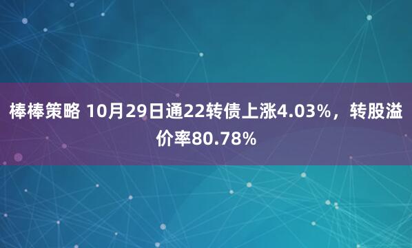 棒棒策略 10月29日通22转债上涨4.03%，转股溢价率80.78%