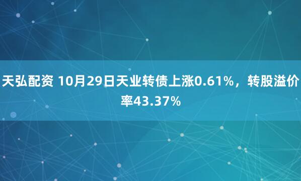 天弘配资 10月29日天业转债上涨0.61%,转股溢价率43.37%