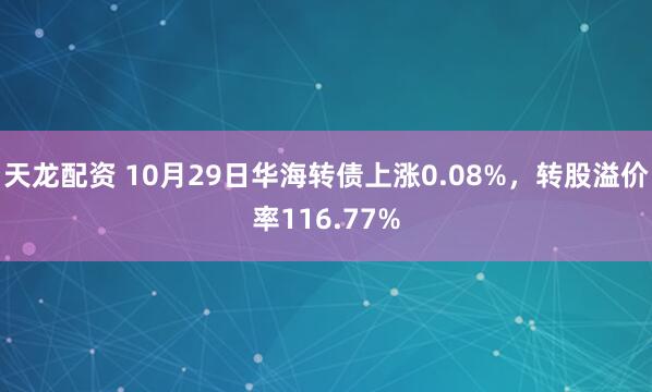 天龙配资 10月29日华海转债上涨0.08%,转股溢价率116.77%