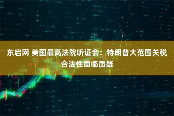 东启网 美国最高法院听证会:特朗普大范围关税合法性面临质疑