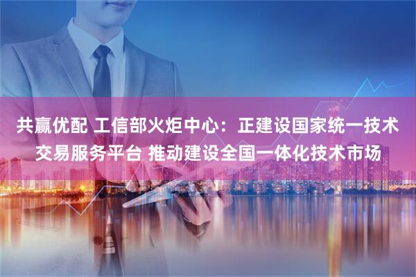 共赢优配 工信部火炬中心:正建设国家统一技术交易服务平台 推动建设全国一体化技术市场