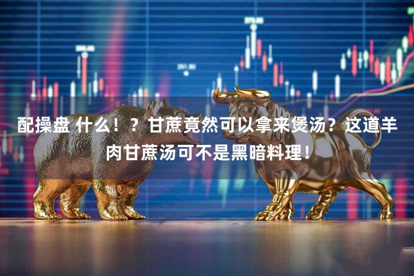 配操盘 什么!?甘蔗竟然可以拿来煲汤?这道羊肉甘蔗汤可不是黑暗料理!