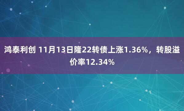 鸿泰利创 11月13日隆22转债上涨1.36%,转股溢价率12.34%