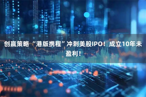 创赢策略 “港版携程”冲刺美股IPO!成立10年未盈利!