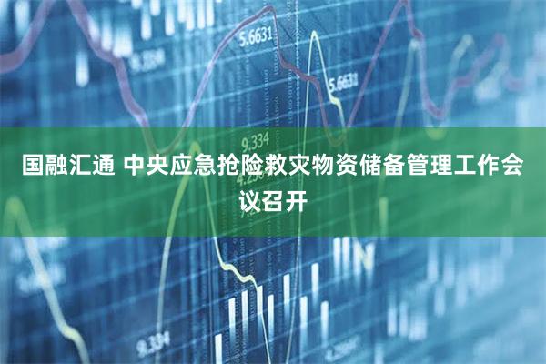 国融汇通 中央应急抢险救灾物资储备管理工作会议召开