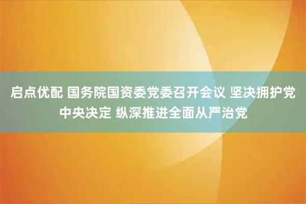 启点优配 国务院国资委党委召开会议 坚决拥护党中央决定 纵深推进全面从严治党