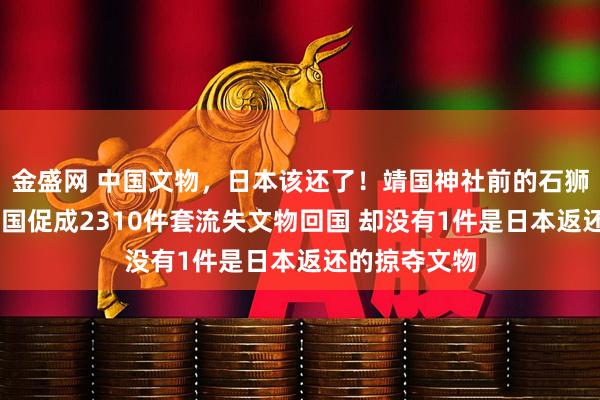 金盛网 中国文物，日本该还了！靖国神社前的石狮掠自中国 我国促成2310件套流失文物回国 却没有1件是日本返还的掠夺文物