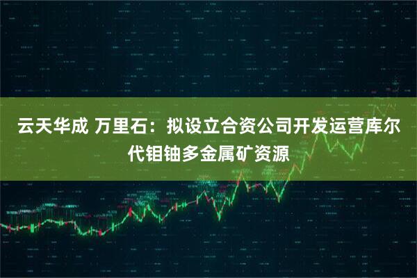 云天华成 万里石：拟设立合资公司开发运营库尔代钼铀多金属矿资源