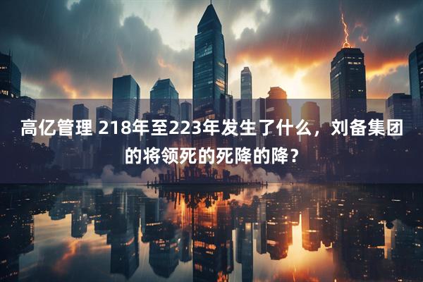 高亿管理 218年至223年发生了什么，刘备集团的将领死的死降的降？