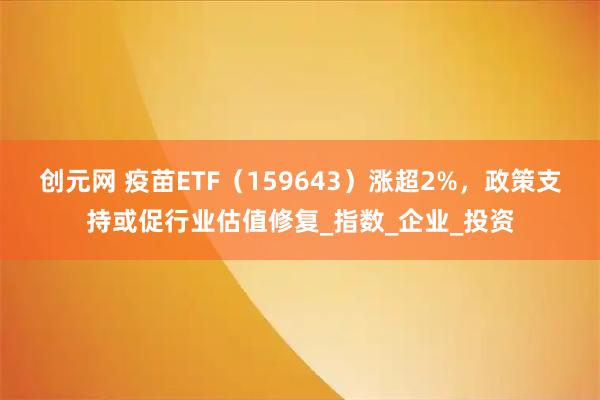 创元网 疫苗ETF(159643)涨超2%,政策支持或促行业估值修复_指数_企业_投资