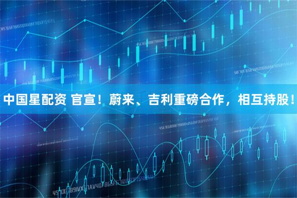 中国星配资 官宣！蔚来、吉利重磅合作，相互持股！