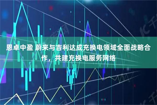恩卓中盈 蔚来与吉利达成充换电领域全面战略合作,共建充换电服务网络