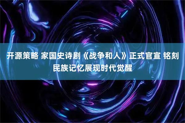 开源策略 家国史诗剧《战争和人》正式官宣 铭刻民族记忆展现时代觉醒